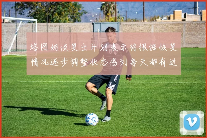 塔图姆谈复出计划表示将根据恢复情况逐步调整状态感到每天都有进步