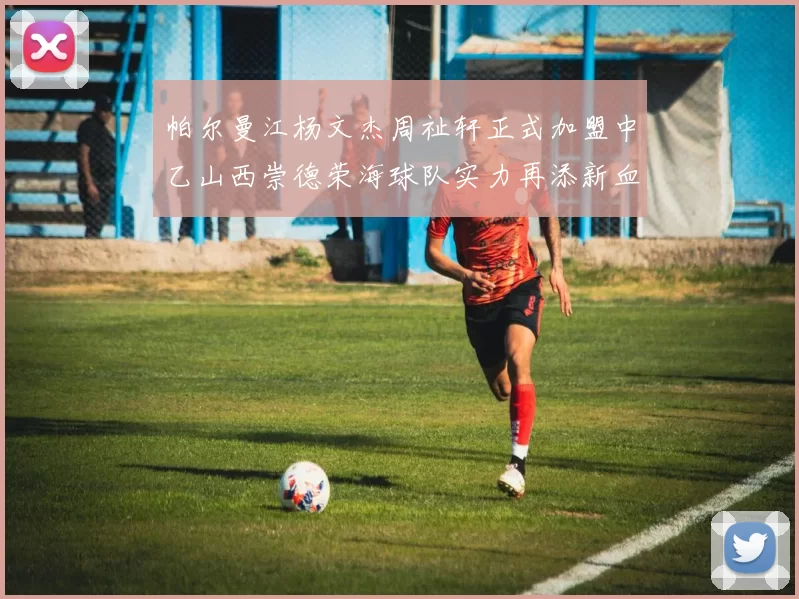 帕尔曼江杨文杰周祉轩正式加盟中乙山西崇德荣海球队实力再添新血