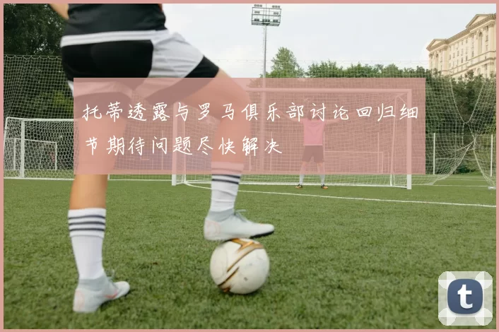 托蒂透露与罗马俱乐部讨论回归细节期待问题尽快解决