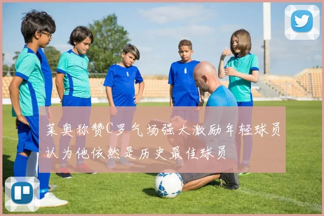 莱奥称赞C罗气场强大激励年轻球员认为他依然是历史最佳球员
