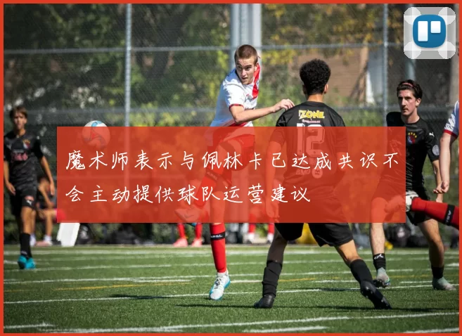 魔术师表示与佩林卡已达成共识不会主动提供球队运营建议