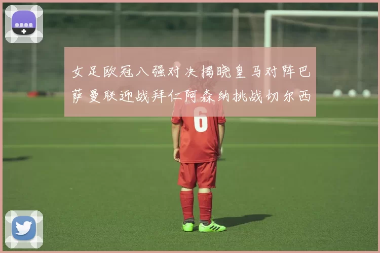 女足欧冠八强对决揭晓皇马对阵巴萨曼联迎战拜仁阿森纳挑战切尔西
