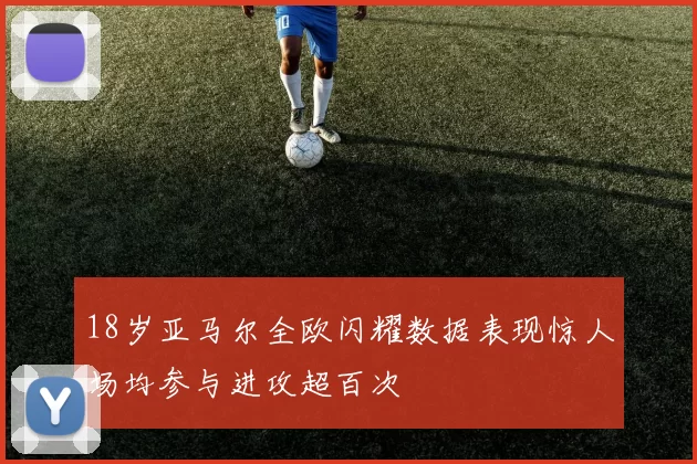 18岁亚马尔全欧闪耀数据表现惊人场均参与进攻超百次