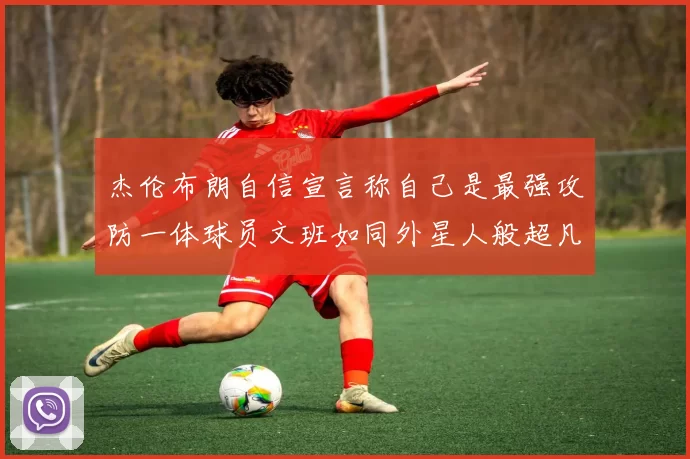 杰伦布朗自信宣言称自己是最强攻防一体球员文班如同外星人般超凡脱俗