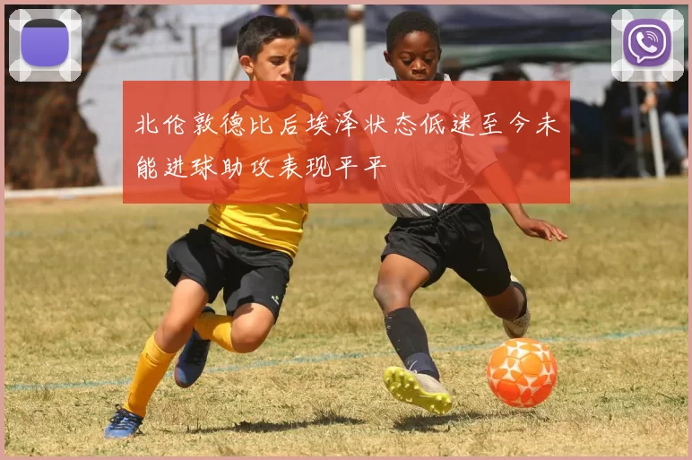 北伦敦德比后埃泽状态低迷至今未能进球助攻表现平平