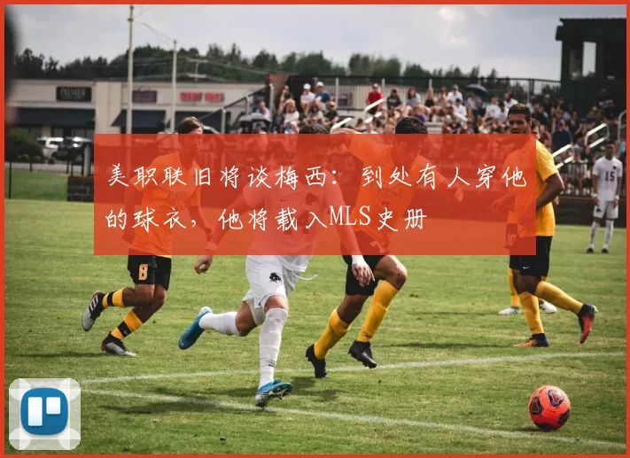 美职联旧将谈梅西：到处有人穿他的球衣，他将载入MLS史册