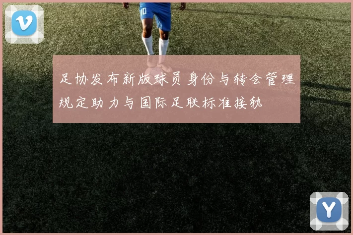 足协发布新版球员身份与转会管理规定助力与国际足联标准接轨