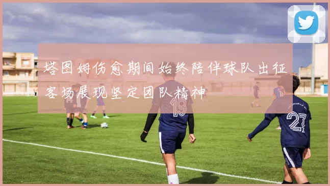 塔图姆伤愈期间始终陪伴球队出征客场展现坚定团队精神