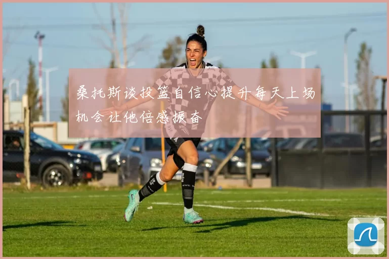 桑托斯谈投篮自信心提升每天上场机会让他倍感振奋