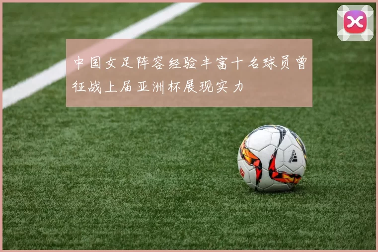 中国女足阵容经验丰富十名球员曾征战上届亚洲杯展现实力