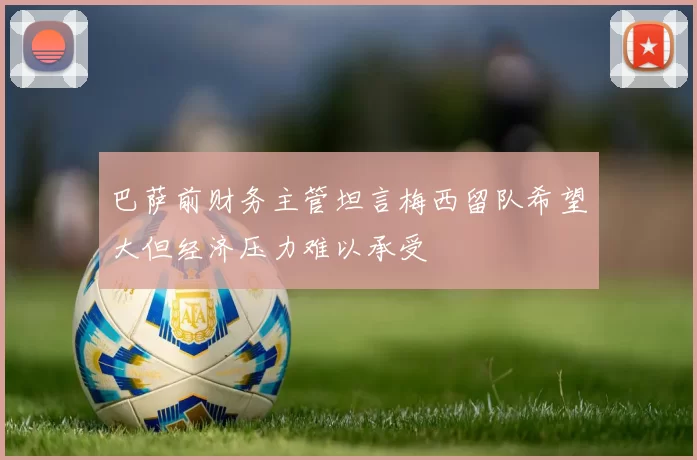 巴萨前财务主管坦言梅西留队希望大但经济压力难以承受