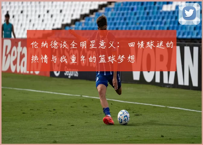伦纳德谈全明星意义：回馈球迷的热情与我童年的篮球梦想
