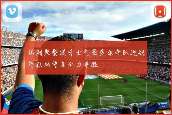 热刺聚餐提升士气图多尔带队迎战阿森纳誓言全力争胜