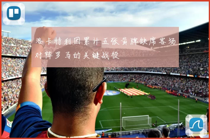 洛卡特利因累计五张黄牌缺席客场对阵罗马的关键战役
