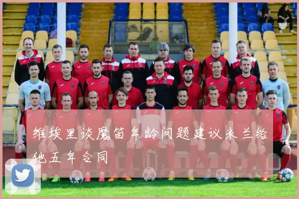 维埃里谈魔笛年龄问题建议米兰给他五年合同