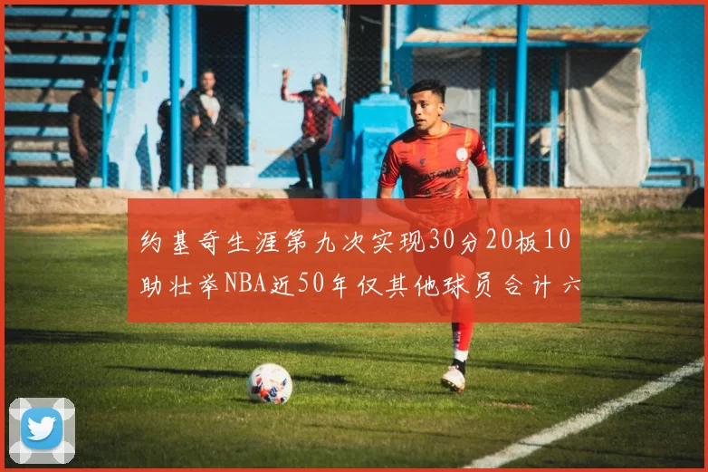 约基奇生涯第九次实现30分20板10助壮举NBA近50年仅其他球员合计六次