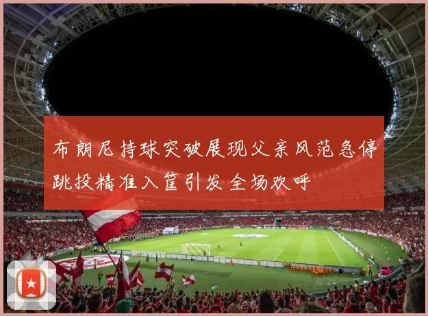 布朗尼持球突破展现父亲风范急停跳投精准入筐引发全场欢呼
